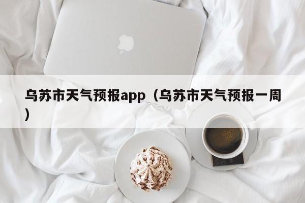 乌苏市天气预报app（乌苏市天气预报一周）