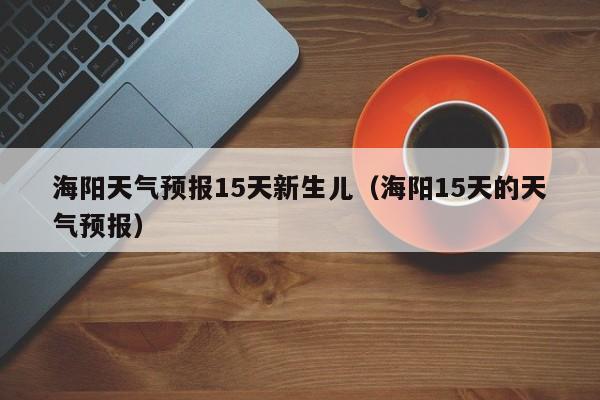 海阳天气预报15天新生儿（海阳15天的天气预报）